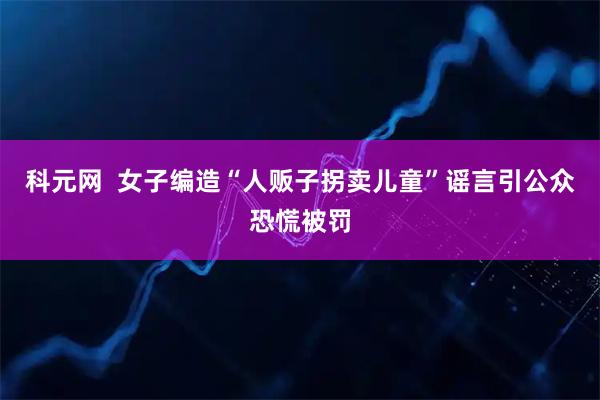 科元网  女子编造“人贩子拐卖儿童”谣言引公众恐慌被罚