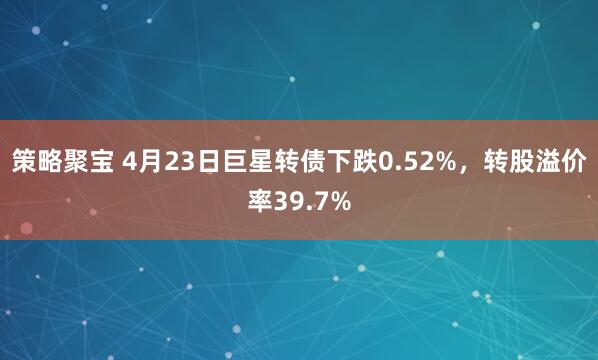 策略聚宝 4月23日巨星转债下跌0.52%，转股溢价率39.7%