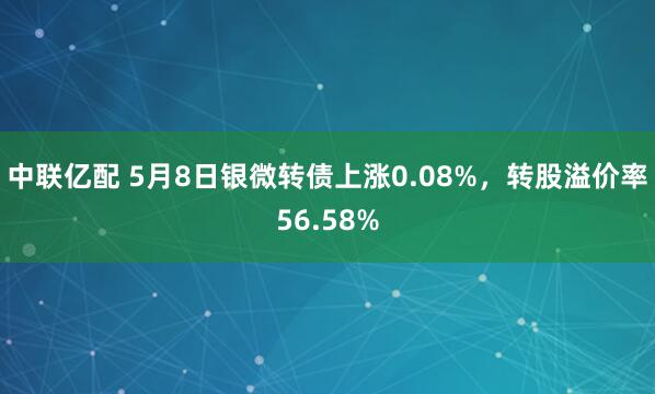 中联亿配 5月8日银微转债上涨0.08%，转股溢价率56.58%