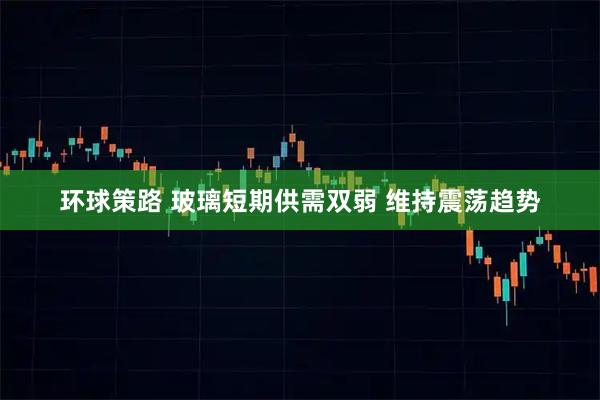 环球策路 玻璃短期供需双弱 维持震荡趋势