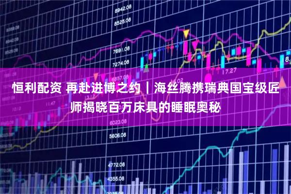 恒利配资 再赴进博之约｜海丝腾携瑞典国宝级匠师揭晓百万床具的睡眠奥秘