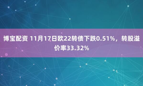 博宝配资 11月17日欧22转债下跌0.51%，转股溢价率33.32%