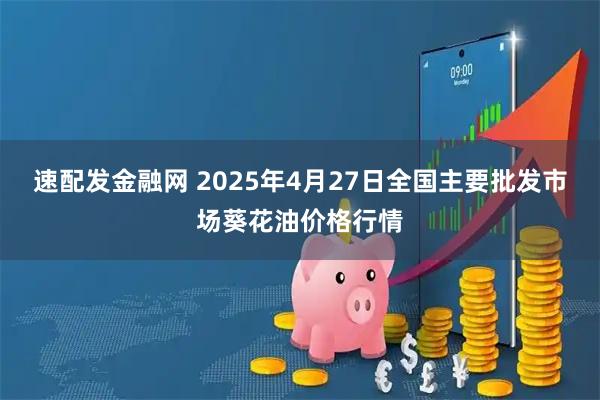 速配发金融网 2025年4月27日全国主要批发市场葵花油价格行情