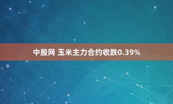 中股网 玉米主力合约收跌0.39%