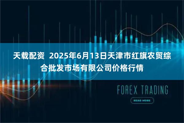 天载配资  2025年6月13日天津市红旗农贸综合批发市场有限公司价格行情